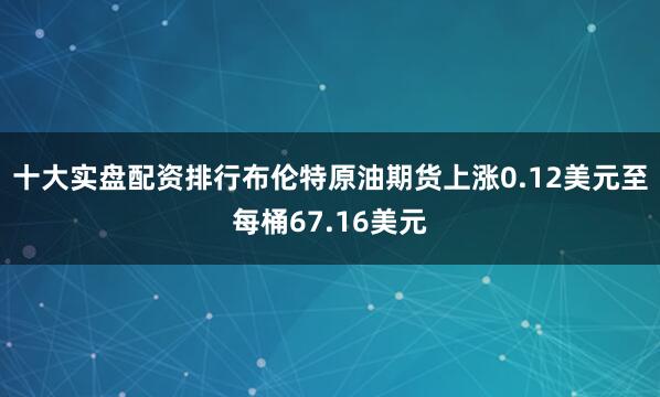 十大实盘配资排行布伦特原油期货上涨0.12美元至每桶67.16美元