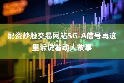 配资炒股交易网站5G-A信号再这里诉说着动人故事