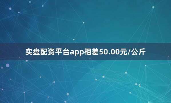 实盘配资平台app相差50.00元/公斤