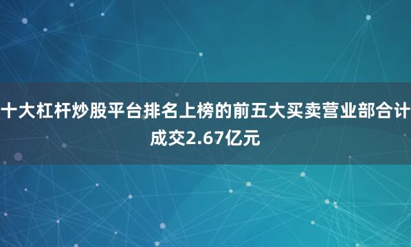 十大杠杆炒股平台排名上榜的前五大买卖营业部合计成交2.67亿元