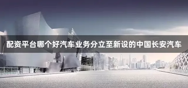 配资平台哪个好汽车业务分立至新设的中国长安汽车