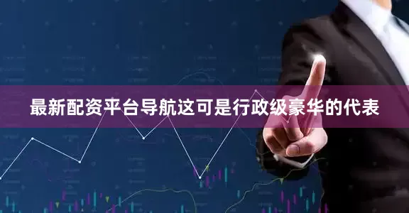 最新配资平台导航这可是行政级豪华的代表