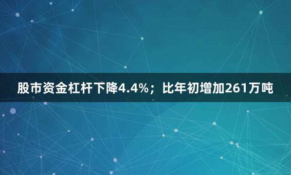 股市资金杠杆下降4.4%；比年初增加261万吨