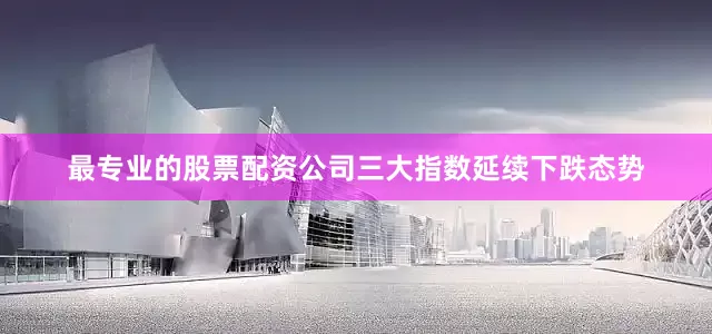 最专业的股票配资公司三大指数延续下跌态势