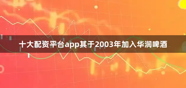 十大配资平台app其于2003年加入华润啤酒