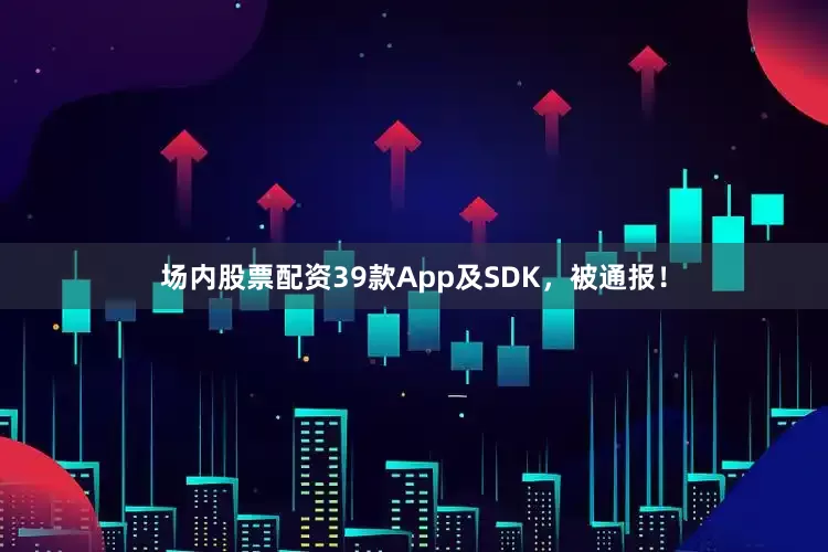 场内股票配资39款App及SDK，被通报！
