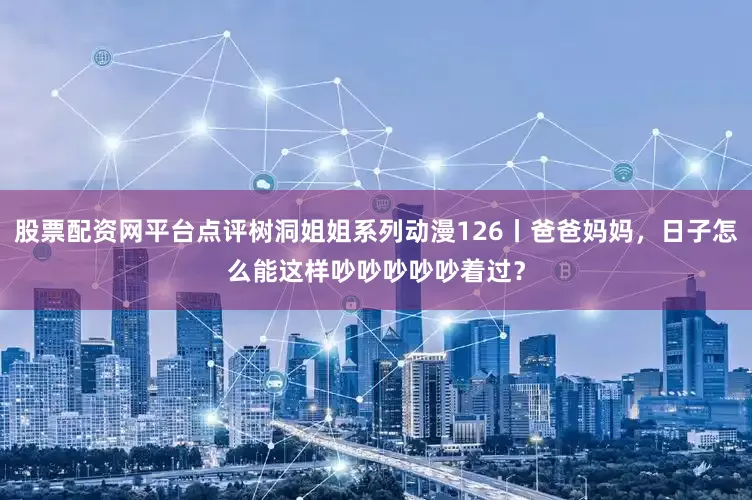股票配资网平台点评树洞姐姐系列动漫126丨爸爸妈妈，日子怎么能这样吵吵吵吵吵着过？