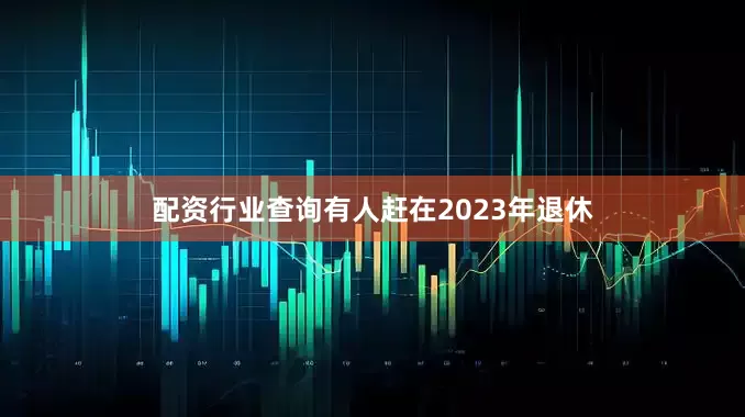 配资行业查询有人赶在2023年退休
