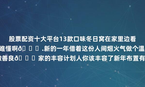 股票配资十大平台13款口味冬日窝在家里边看电视边享受零食的快乐谁懂啊🎊.新的一年借着这份人间烟火气做个温暖的打工人不卑不亢 清澈善良💛家的丰容计划人你该丰容了新年布置有年味新年布置热热闹闹过大年家的养成计划过年氛围提前搞起来我在搞装修房子变成家的时刻开运杯当代年轻人主打一个求财可持续生活家家的使用说明未完待续的家轻法式奶油风小户型家居新趋势客厅装修灵感库