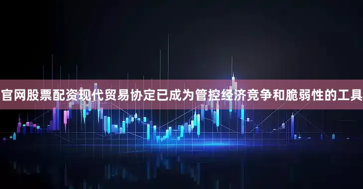 官网股票配资现代贸易协定已成为管控经济竞争和脆弱性的工具