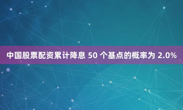 中国股票配资累计降息 50 个基点的概率为 2.0%