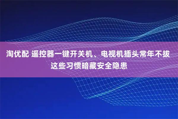 淘优配 遥控器一键开关机、电视机插头常年不拔 这些习惯暗藏安全隐患