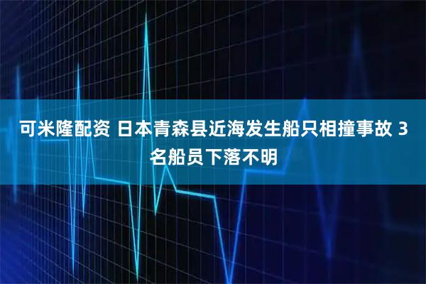 可米隆配资 日本青森县近海发生船只相撞事故 3名船员下落不明