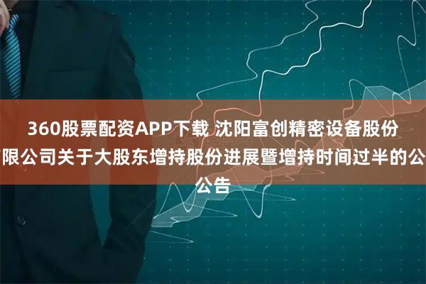 360股票配资APP下载 沈阳富创精密设备股份有限公司关于大股东增持股份进展暨增持时间过半的公告