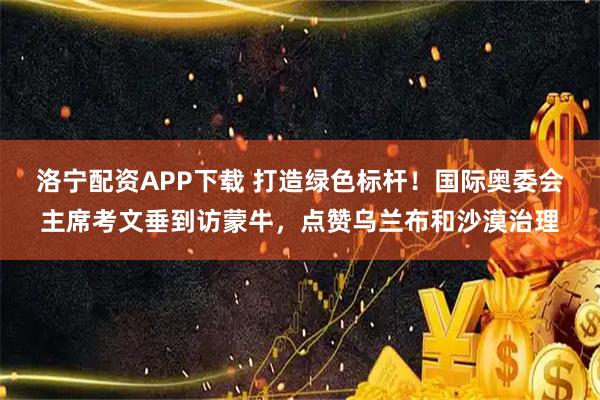 洛宁配资APP下载 打造绿色标杆！国际奥委会主席考文垂到访蒙牛，点赞乌兰布和沙漠治理