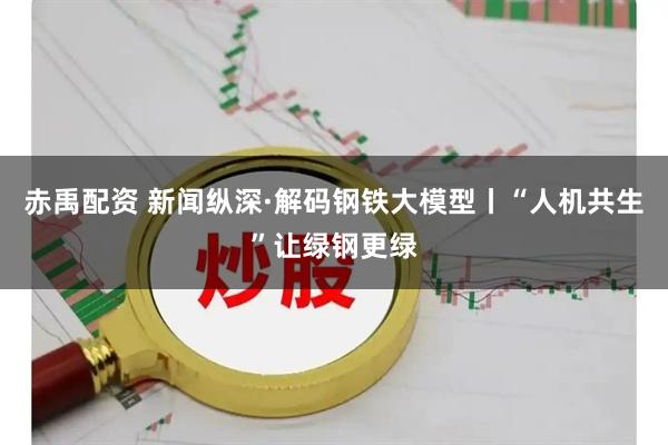 赤禹配资 新闻纵深·解码钢铁大模型丨“人机共生”让绿钢更绿