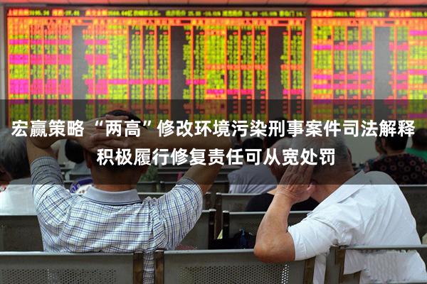 宏赢策略 “两高”修改环境污染刑事案件司法解释 积极履行修复责任可从宽处罚