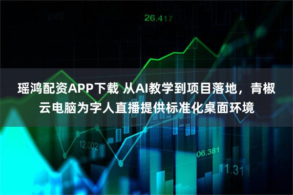 瑶鸿配资APP下载 从AI教学到项目落地，青椒云电脑为字人直播提供标准化桌面环境