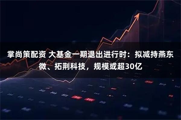 掌尚策配资 大基金一期退出进行时：拟减持燕东微、拓荆科技，规模或超30亿