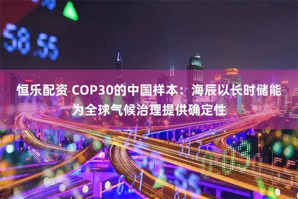 恒乐配资 COP30的中国样本：海辰以长时储能为全球气候治理提供确定性