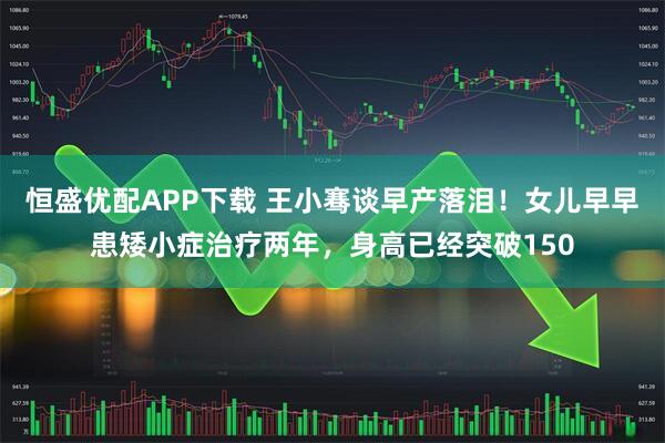 恒盛优配APP下载 王小骞谈早产落泪！女儿早早患矮小症治疗两年，身高已经突破150
