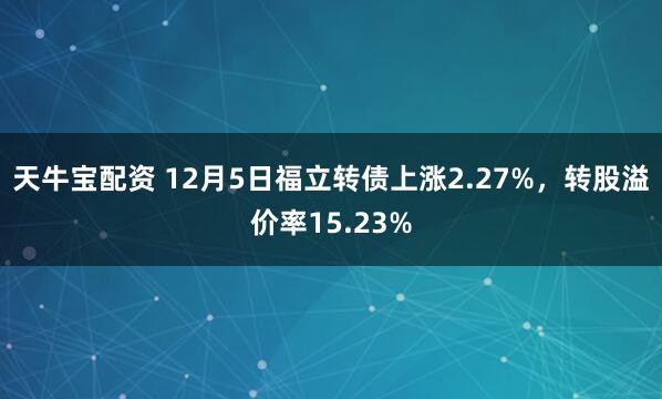 天牛宝配资 12月5日福立转债上涨2.27%，转股溢价率15.23%