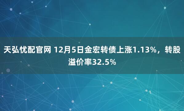 天弘忧配官网 12月5日金宏转债上涨1.13%，转股溢价率32.5%