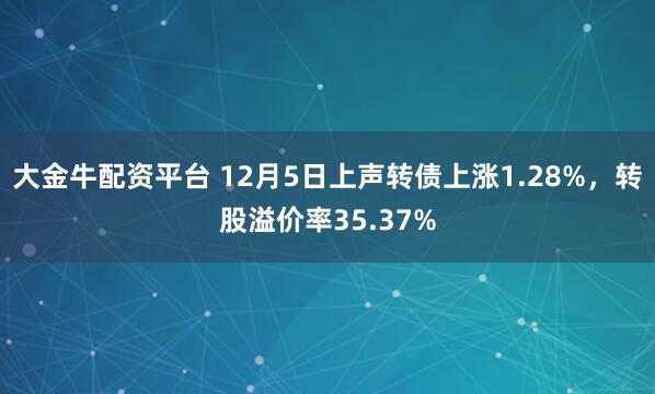 大金牛配资平台 12月5日上声转债上涨1.28%，转股溢价率35.37%