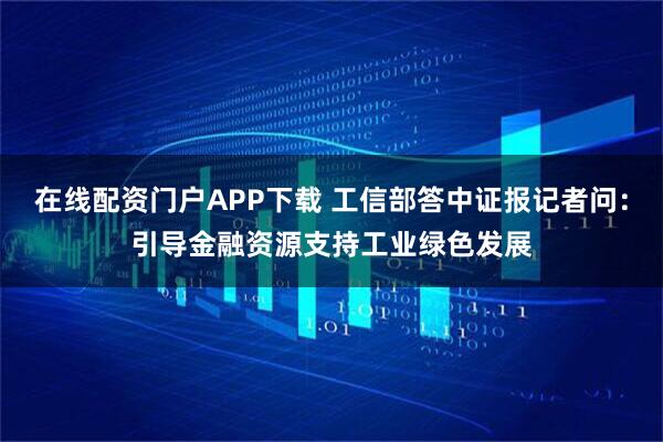 在线配资门户APP下载 工信部答中证报记者问：引导金融资源支持工业绿色发展