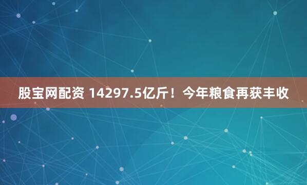 股宝网配资 14297.5亿斤！今年粮食再获丰收
