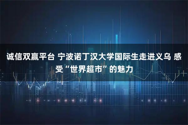 诚信双赢平台 宁波诺丁汉大学国际生走进义乌 感受“世界超市”的魅力