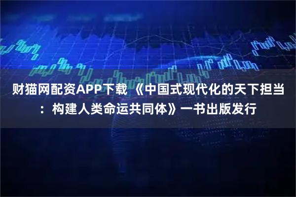 财猫网配资APP下载 《中国式现代化的天下担当：构建人类命运共同体》一书出版发行