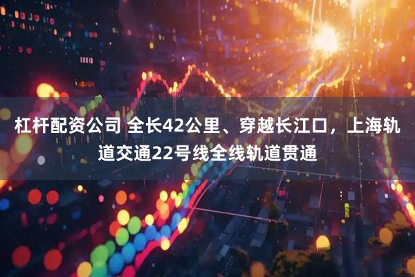 杠杆配资公司 全长42公里、穿越长江口，上海轨道交通22号线全线轨道贯通