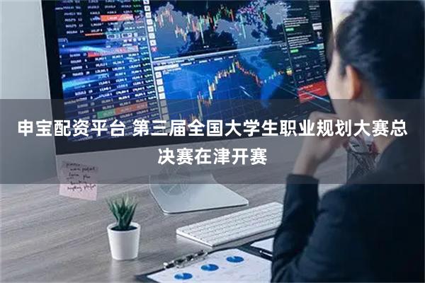 申宝配资平台 第三届全国大学生职业规划大赛总决赛在津开赛