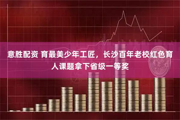 意胜配资 育最美少年工匠，长沙百年老校红色育人课题拿下省级一等奖