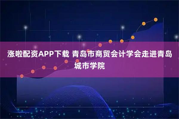 涨啦配资APP下载 青岛市商贸会计学会走进青岛城市学院