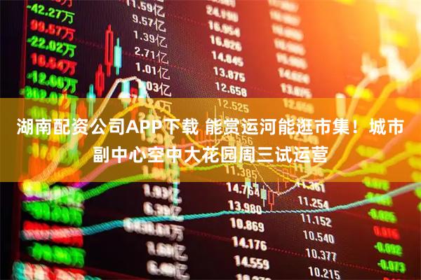 湖南配资公司APP下载 能赏运河能逛市集！城市副中心空中大花园周三试运营