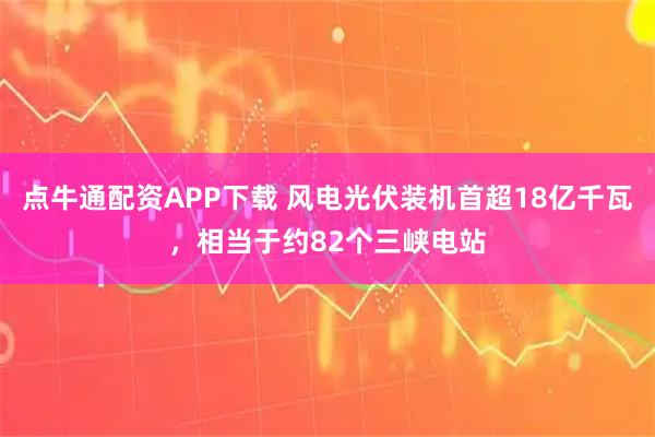 点牛通配资APP下载 风电光伏装机首超18亿千瓦，相当于约82个三峡电站