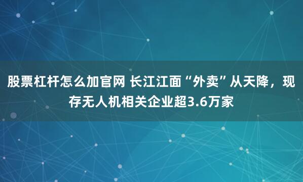 股票杠杆怎么加官网 长江江面“外卖”从天降，现存无人机相关企业超3.6万家