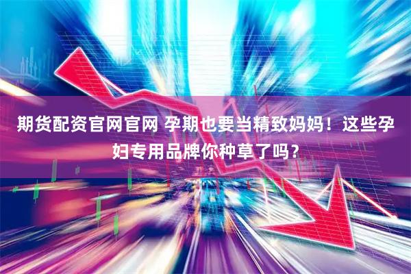 期货配资官网官网 孕期也要当精致妈妈！这些孕妇专用品牌你种草了吗？