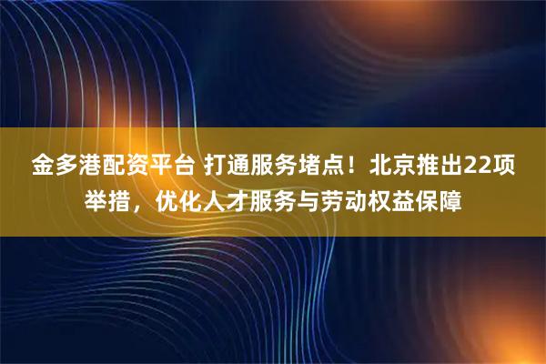 金多港配资平台 打通服务堵点！北京推出22项举措，优化人才服务与劳动权益保障