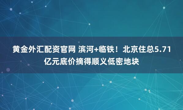 黄金外汇配资官网 滨河+临铁！北京住总5.71亿元底价摘得顺义低密地块
