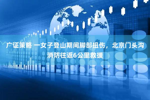 广证策略 一女子登山期间脚部扭伤，北京门头沟消防往返6公里救援