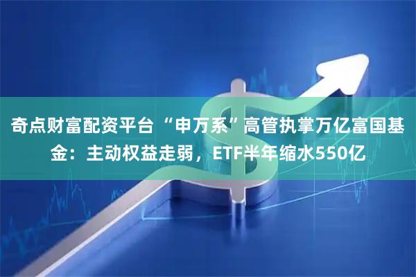 奇点财富配资平台 “申万系”高管执掌万亿富国基金：主动权益走弱，ETF半年缩水550亿