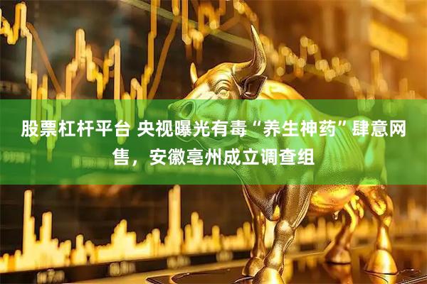 股票杠杆平台 央视曝光有毒“养生神药”肆意网售，安徽亳州成立调查组