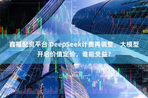 鑫福配资平台 DeepSeek计费再调整，大模型开启价值定价，谁能受益？
